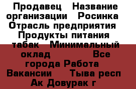 Продавец › Название организации ­ Росинка › Отрасль предприятия ­ Продукты питания, табак › Минимальный оклад ­ 16 000 - Все города Работа » Вакансии   . Тыва респ.,Ак-Довурак г.